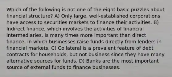 Which of the following is not one of the eight basic puzzles about financial structure? A) Only large, well-established corporations have access to securities markets to finance their activities. B) Indirect finance, which involves the activities of financial intermediaries, is many times more important than direct finance, in which businesses raise funds directly from lenders in financial markets. C) Collateral is a prevalent feature of debt contracts for households, but not business since they have many alternative sources for funds. D) Banks are the most important source of external funds to finance businesses.