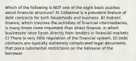 Which of the following is NOT one of the eight basic puzzles about financial structure? A) Collateral is a prevalent feature of debt contracts for both households and business. B) Indirect finance, which involves the activities of financial intermediaries, is many times more important than direct finance, in which businesses raise funds directly from lenders in financial markets. C) There is very little regulation of the financial system. D) Debt contracts are typically extremely complicated legal documents that place substantial restrictions on the behavior of the borrower.