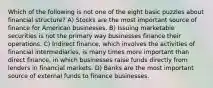 Which of the following is not one of the eight basic puzzles about financial structure? A) Stocks are the most important source of finance for American businesses. B) Issuing marketable securities is not the primary way businesses finance their operations. C) Indirect finance, which involves the activities of financial intermediaries, is many times more important than direct finance, in which businesses raise funds directly from lenders in financial markets. D) Banks are the most important source of external funds to finance businesses.