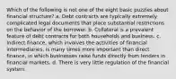 Which of the following is not one of the eight basic puzzles about financial structure? a. Debt contracts are typically extremely complicated legal documents that place substantial restrictions on the behavior of the borrower. b. Collateral is a prevalent feature of debt contracts for both households and business. c. Indirect finance, which involves the activities of financial intermediaries, is many times more important than direct finance, in which businesses raise funds directly from lenders in financial markets. d. There is very little regulation of the financial system.