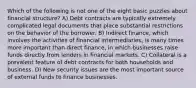 Which of the following is not one of the eight basic puzzles about financial structure? A) Debt contracts are typically extremely complicated legal documents that place substantial restrictions on the behavior of the borrower. B) Indirect finance, which involves the activities of financial intermediaries, is many times more important than direct finance, in which businesses raise funds directly from lenders in financial markets. C) Collateral is a prevalent feature of debt contracts for both households and business. D) New security issues are the most important source of external funds to finance businesses.