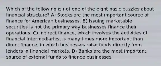 Which of the following is not one of the eight basic puzzles about financial structure? A) Stocks are the most important source of finance for American businesses. B) Issuing marketable securities is not the primary way businesses finance their operations. C) Indirect finance, which involves the activities of financial intermediaries, is many times more important than direct finance, in which businesses raise funds directly from lenders in financial markets. D) Banks are the most important source of external funds to finance businesses