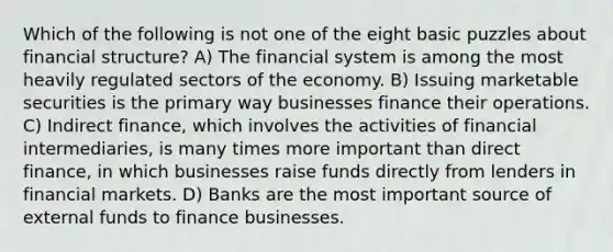 Which of the following is not one of the eight basic puzzles about financial structure? A) The financial system is among the most heavily regulated sectors of the economy. B) Issuing marketable securities is the primary way businesses finance their operations. C) Indirect finance, which involves the activities of financial intermediaries, is many times more important than direct finance, in which businesses raise funds directly from lenders in financial markets. D) Banks are the most important source of external funds to finance businesses.