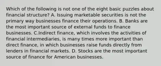 Which of the following is not one of the eight basic puzzles about financial structure? A. Issuing marketable securities is not the primary way businesses finance their operations. B. Banks are the most important source of external funds to finance businesses. C.Indirect finance, which involves the activities of financial intermediaries, is many times more important than direct finance, in which businesses raise funds directly from lenders in financial markets. D. Stocks are the most important source of finance for American businesses.