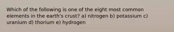 Which of the following is one of the eight most common elements in the earth's crust? a) nitrogen b) potassium c) uranium d) thorium e) hydrogen