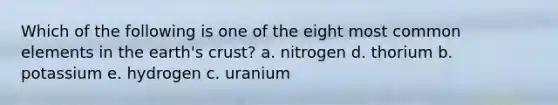 Which of the following is one of the eight most common elements in the earth's crust? a. nitrogen d. thorium b. potassium e. hydrogen c. uranium