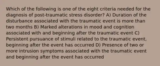 Which of the following is one of the eight criteria needed for the diagnosis of post-traumatic stress disorder? A) Duration of the disturbance associated with the traumatic event is more than two months B) Marked alterations in mood and cognition associated with and beginning after the traumatic event C) Persistent pursuance of stimuli related to the traumatic event, beginning after the event has occurred D) Presence of two or more intrusion symptoms associated with the traumatic event and beginning after the event has occurred