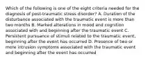 Which of the following is one of the eight criteria needed for the diagnosis of post-traumatic stress disorder? A. Duration of the disturbance associated with the traumatic event is more than two months B. Marked alterations in mood and cognition associated with and beginning after the traumatic event C. Persistent pursuance of stimuli related to the traumatic event, beginning after the event has occurred D. Presence of two or more intrusion symptoms associated with the traumatic event and beginning after the event has occurred