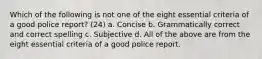 Which of the following is not one of the eight essential criteria of a good police report? (24) a. Concise b. Grammatically correct and correct spelling c. Subjective d. All of the above are from the eight essential criteria of a good police report.