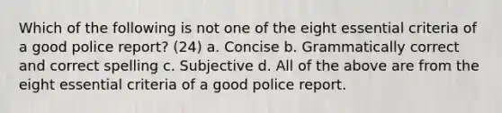 Which of the following is not one of the eight essential criteria of a good police report? (24) a. Concise b. Grammatically correct and correct spelling c. Subjective d. All of the above are from the eight essential criteria of a good police report.