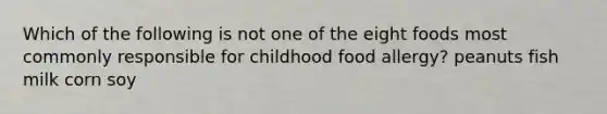 Which of the following is not one of the eight foods most commonly responsible for childhood food allergy? peanuts fish milk corn soy