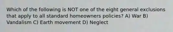 Which of the following is NOT one of the eight general exclusions that apply to all standard homeowners policies? A) War B) Vandalism C) Earth movement D) Neglect