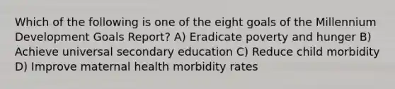 Which of the following is one of the eight goals of the Millennium Development Goals Report? A) Eradicate poverty and hunger B) Achieve universal secondary education C) Reduce child morbidity D) Improve maternal health morbidity rates