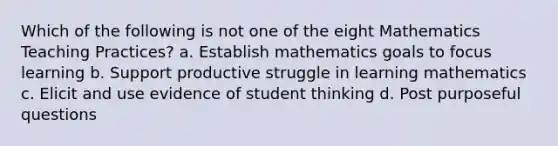 Which of the following is not one of the eight Mathematics Teaching Practices? a. Establish mathematics goals to focus learning b. Support productive struggle in learning mathematics c. Elicit and use evidence of student thinking d. Post purposeful questions