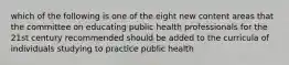 which of the following is one of the eight new content areas that the committee on educating public health professionals for the 21st century recommended should be added to the curricula of individuals studying to practice public health