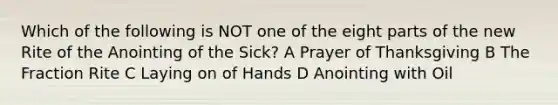 Which of the following is NOT one of the eight parts of the new Rite of the Anointing of the Sick? A Prayer of Thanksgiving B The Fraction Rite C Laying on of Hands D Anointing with Oil