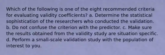 Which of the following is one of the eight recommended criteria for evaluating validity coefficients? a. Determine the statistical sophistication of the researchers who conducted the validation. b. Do not confuse the criterion with the predictor. c. Make sure the results obtained from the validity study are situation specific. d. Perform a small-scale validation study with the population of interest to you.