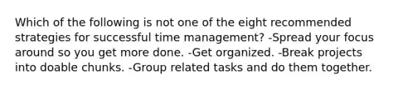 Which of the following is not one of the eight recommended strategies for successful time management? -Spread your focus around so you get more done. -Get organized. -Break projects into doable chunks. -Group related tasks and do them together.