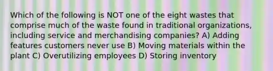 Which of the following is NOT one of the eight wastes that comprise much of the waste found in traditional organizations, including service and merchandising companies? A) Adding features customers never use B) Moving materials within the plant C) Overutilizing employees D) Storing inventory