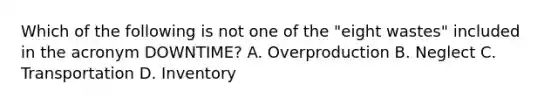 Which of the following is not one of the​ "eight wastes" included in the acronym​ DOWNTIME? A. Overproduction B. Neglect C. Transportation D. Inventory