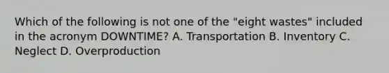 Which of the following is not one of the​ "eight wastes" included in the acronym​ DOWNTIME? A. Transportation B. Inventory C. Neglect D. Overproduction