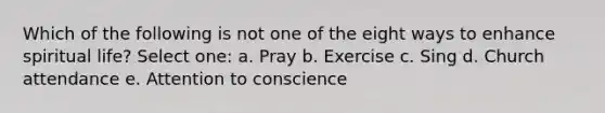 Which of the following is not one of the eight ways to enhance spiritual life? Select one: a. Pray b. Exercise c. Sing d. Church attendance e. Attention to conscience