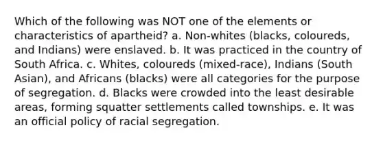 Which of the following was NOT one of the elements or characteristics of apartheid? a. Non-whites (blacks, coloureds, and Indians) were enslaved. b. It was practiced in the country of South Africa. c. Whites, coloureds (mixed-race), Indians (South Asian), and Africans (blacks) were all categories for the purpose of segregation. d. Blacks were crowded into the least desirable areas, forming squatter settlements called townships. e. It was an official policy of racial segregation.