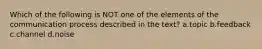 Which of the following is NOT one of the elements of the communication process described in the text? a.topic b.feedback c.channel d.noise