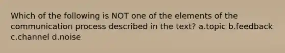 Which of the following is NOT one of the elements of the communication process described in the text? a.topic b.feedback c.channel d.noise