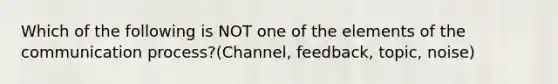 Which of the following is NOT one of the elements of the communication process?(Channel, feedback, topic, noise)