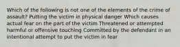 Which of the following is not one of the elements of the crime of assault? Putting the victim in physical danger Which causes actual fear on the part of the victim Threatened or attempted harmful or offensive touching Committed by the defendant in an intentional attempt to put the victim in fear