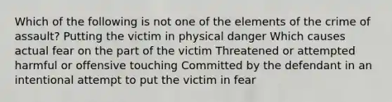 Which of the following is not one of the elements of the crime of assault? Putting the victim in physical danger Which causes actual fear on the part of the victim Threatened or attempted harmful or offensive touching Committed by the defendant in an intentional attempt to put the victim in fear