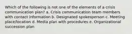 Which of the following is not one of the elements of a crisis communication plan? a. Crisis communication team members with contact information b. Designated spokesperson c. Meeting place/location d. Media plan with procedures e. Organizational succession plan