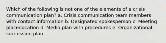 Which of the following is not one of the elements of a crisis communication plan? a. Crisis communication team members with contact information b. Designated spokesperson c. Meeting place/location d. Media plan with procedures e. Organizational succession plan