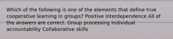 Which of the following is one of the elements that define true cooperative learning in groups? Positive interdependence All of the answers are correct. Group processing Individual accountability Collaborative skills