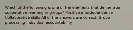 Which of the following is one of the elements that define true cooperative learning in groups? Positive interdependence Collaborative skills All of the answers are correct. Group processing Individual accountability