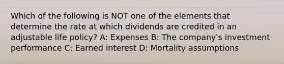 Which of the following is NOT one of the elements that determine the rate at which dividends are credited in an adjustable life policy? A: Expenses B: The company's investment performance C: Earned interest D: Mortality assumptions