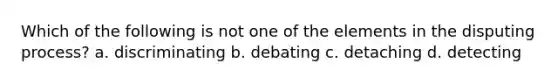 Which of the following is not one of the elements in the disputing process? a. discriminating b. debating c. detaching d. detecting