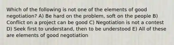 Which of the following is not one of the elements of good negotiation? A) Be hard on the problem, soft on the people B) Conflict on a project can be good C) Negotiation is not a contest D) Seek first to understand, then to be understood E) All of these are elements of good negotiation