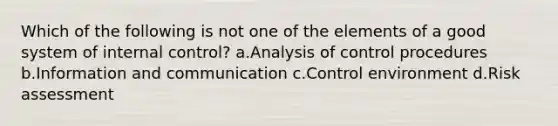 Which of the following is not one of the elements of a good system of internal control? a.Analysis of control procedures b.Information and communication c.Control environment d.Risk assessment