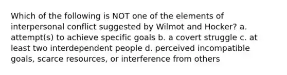 Which of the following is NOT one of the elements of interpersonal conflict suggested by Wilmot and Hocker? a. attempt(s) to achieve specific goals b. a covert struggle c. at least two interdependent people d. perceived incompatible goals, scarce resources, or interference from others