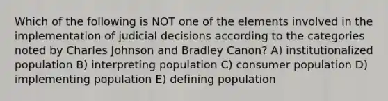 Which of the following is NOT one of the elements involved in the implementation of judicial decisions according to the categories noted by Charles Johnson and Bradley Canon? A) institutionalized population B) interpreting population C) consumer population D) implementing population E) defining population