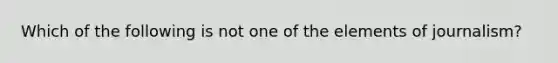 Which of the following is not one of the elements of journalism?