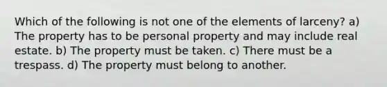 Which of the following is not one of the elements of larceny? a) The property has to be personal property and may include real estate. b) The property must be taken. c) There must be a trespass. d) The property must belong to another.