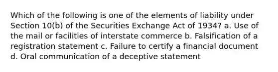 Which of the following is one of the elements of liability under Section 10(b) of the Securities Exchange Act of 1934? a. Use of the mail or facilities of interstate commerce b. Falsification of a registration statement c. Failure to certify a financial document d. Oral communication of a deceptive statement