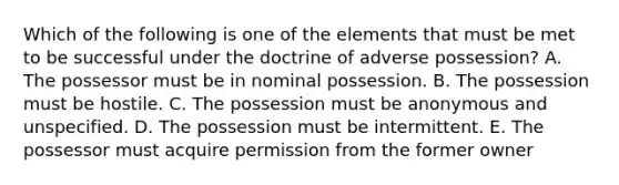 Which of the following is one of the elements that must be met to be successful under the doctrine of adverse possession? A. The possessor must be in nominal possession. B. The possession must be hostile. C. The possession must be anonymous and unspecified. D. The possession must be intermittent. E. The possessor must acquire permission from the former owner