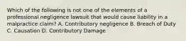 Which of the following is not one of the elements of a professional negligence lawsuit that would cause liability in a malpractice claim? A. Contributory negligence B. Breach of Duty C. Causation D. Contributory Damage