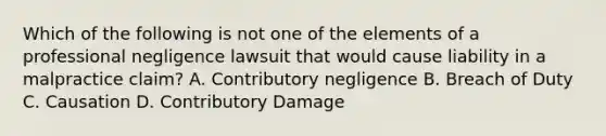 Which of the following is not one of the elements of a professional negligence lawsuit that would cause liability in a malpractice claim? A. Contributory negligence B. Breach of Duty C. Causation D. Contributory Damage