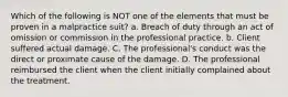 Which of the following is NOT one of the elements that must be proven in a malpractice suit? a. Breach of duty through an act of omission or commission in the professional practice. b. Client suffered actual damage. C. The professional's conduct was the direct or proximate cause of the damage. D. The professional reimbursed the client when the client initially complained about the treatment.