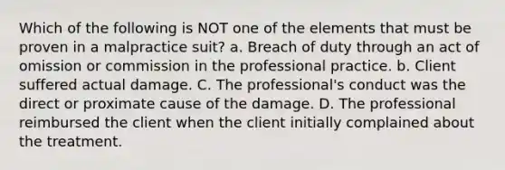 Which of the following is NOT one of the elements that must be proven in a malpractice suit? a. Breach of duty through an act of omission or commission in the professional practice. b. Client suffered actual damage. C. The professional's conduct was the direct or proximate cause of the damage. D. The professional reimbursed the client when the client initially complained about the treatment.